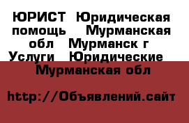 ЮРИСТ. Юридическая помощь. - Мурманская обл., Мурманск г. Услуги » Юридические   . Мурманская обл.